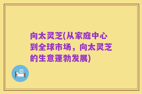 向太灵芝(从家庭中心到全球市场，向太灵芝的生意蓬勃发展)