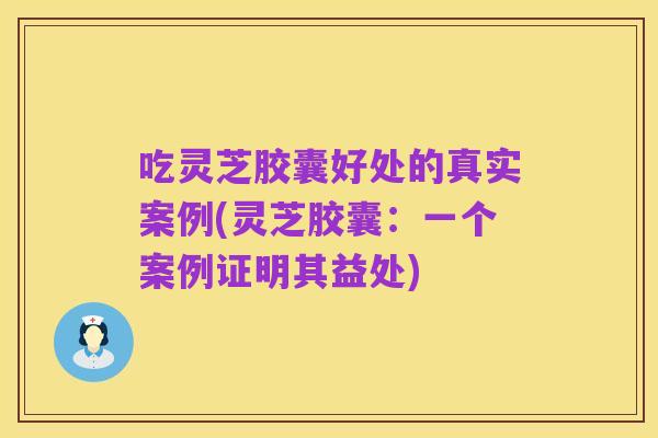吃灵芝胶囊好处的真实案例(灵芝胶囊:一个案例证明其益处)