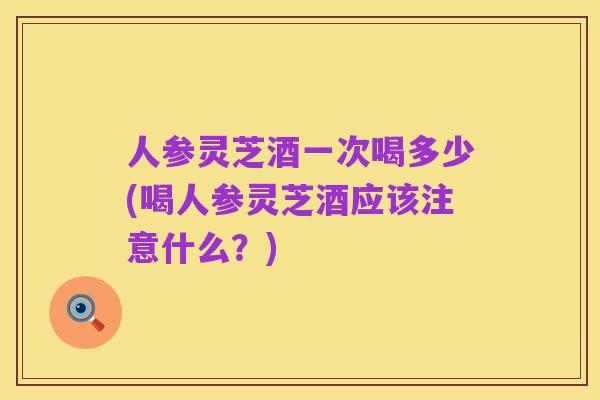 人参灵芝酒一次喝多少(喝人参灵芝酒应该注意什么?)
