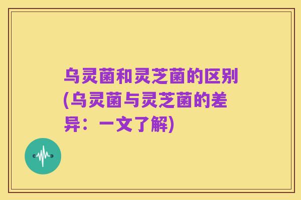 乌灵菌和灵芝菌的区别(乌灵菌与灵芝菌的差异:一文了解)