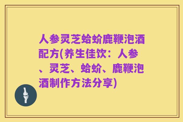 人参灵芝蛤蚧鹿鞭泡酒配方(养生佳饮：人参、灵芝、蛤蚧、鹿鞭泡酒制作方法分享)