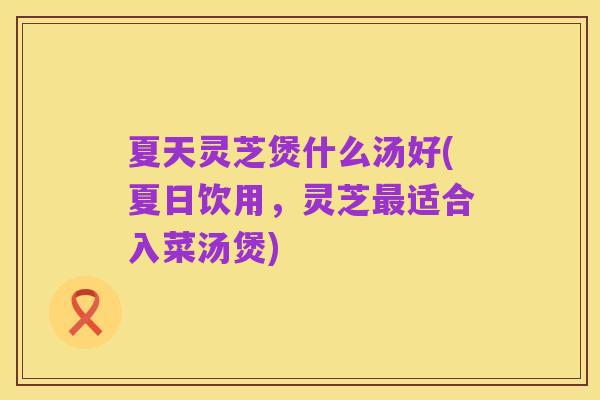 夏天灵芝煲什么汤好(夏日饮用，灵芝最适合入菜汤煲)