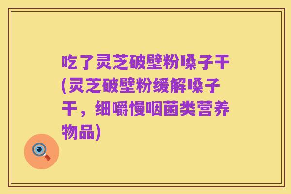 吃了灵芝破壁粉嗓子干(灵芝破壁粉缓解嗓子干,细嚼慢咽菌类营养物品)