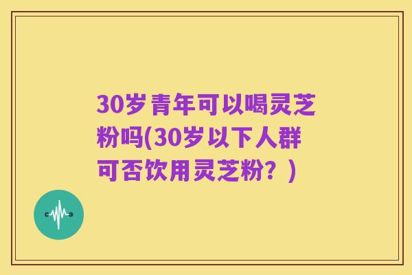 30岁青年可以喝灵芝粉吗(30岁以下人群可否饮用灵芝粉?)