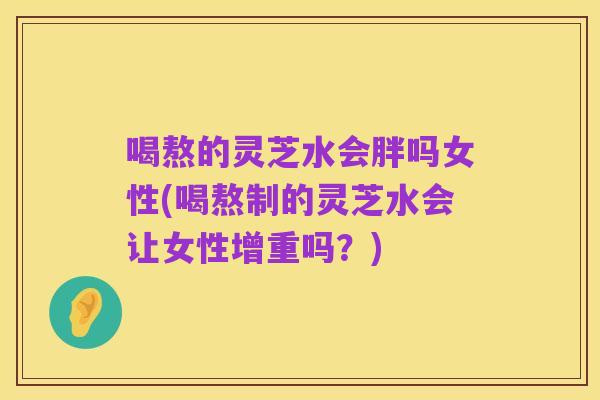 喝熬的灵芝水会胖吗女性(喝熬制的灵芝水会让女性增重吗？)