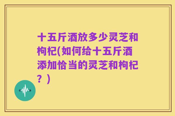十五斤酒放多少灵芝和枸杞(如何给十五斤酒添加恰当的灵芝和枸杞？)
