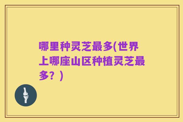 哪里种灵芝最多(世界上哪座山区种植灵芝最多?)