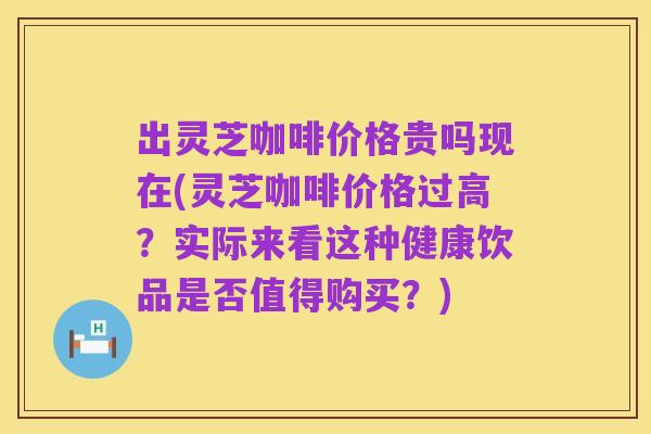 出灵芝咖啡价格贵吗现在(灵芝咖啡价格过高?实际来看这种健康饮品是否值得购买?)