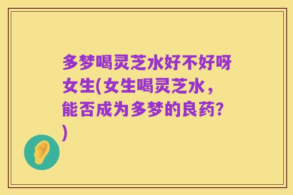 多梦喝灵芝水好不好呀女生(女生喝灵芝水,能否成为多梦的良药?)