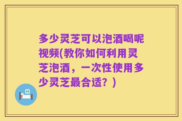 多少灵芝可以泡酒喝呢视频(教你如何利用灵芝泡酒，一次性使用多少灵芝最合适？)