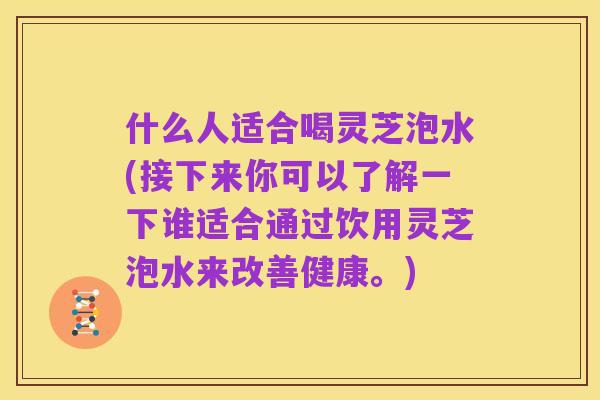 什么人适合喝灵芝泡水(接下来你可以了解一下谁适合通过饮用灵芝泡水来改善健康。)