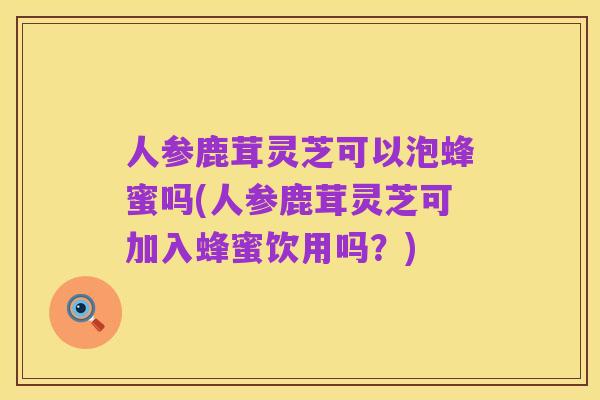 人参鹿茸灵芝可以泡蜂蜜吗(人参鹿茸灵芝可加入蜂蜜饮用吗？)