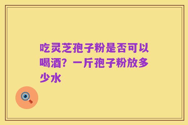 吃灵芝孢子粉是否可以喝酒?一斤孢子粉放多少水