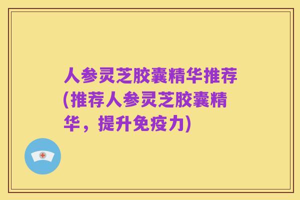 人参灵芝胶囊精华推荐(推荐人参灵芝胶囊精华，提升免疫力)
