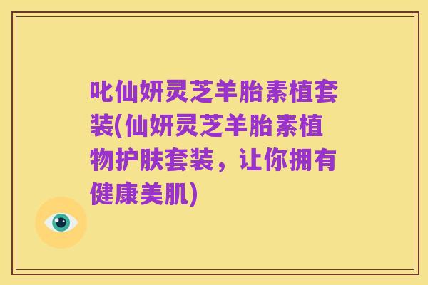 叱仙妍灵芝羊胎素植套装(仙妍灵芝羊胎素植物护肤套装，让你拥有健康美肌)