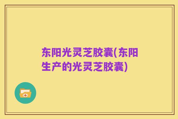 东阳光灵芝胶囊(东阳生产的光灵芝胶囊)