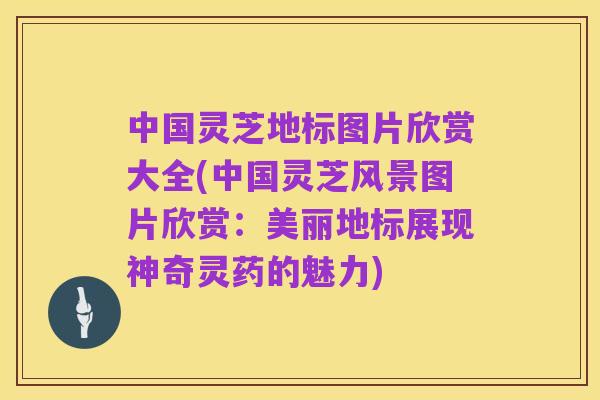 中国灵芝地标图片欣赏大全(中国灵芝风景图片欣赏：美丽地标展现神奇灵药的魅力)