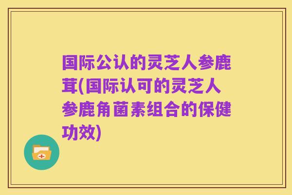 国际公认的灵芝人参鹿茸(国际认可的灵芝人参鹿角菌素组合的保健功效)