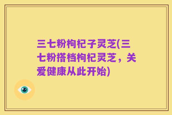 三七粉枸杞子灵芝(三七粉搭档枸杞灵芝,关爱健康从此开始)