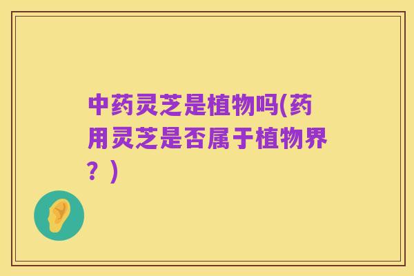 中药灵芝是植物吗(药用灵芝是否属于植物界？)