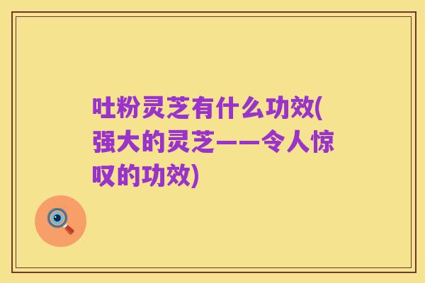 吐粉灵芝有什么功效(强大的灵芝——令人惊叹的功效)