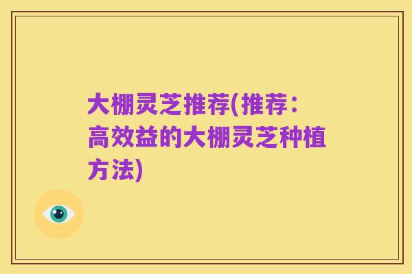 大棚灵芝推荐(推荐：高效益的大棚灵芝种植方法)
