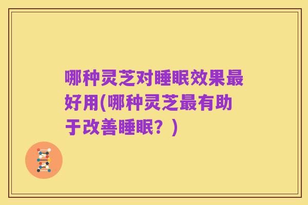 哪种灵芝对睡眠效果最好用(哪种灵芝最有助于改善睡眠?)