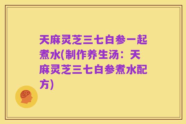 天麻灵芝三七白参一起煮水(制作养生汤：天麻灵芝三七白参煮水配方)