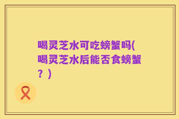 喝灵芝水可吃螃蟹吗(喝灵芝水后能否食螃蟹？)