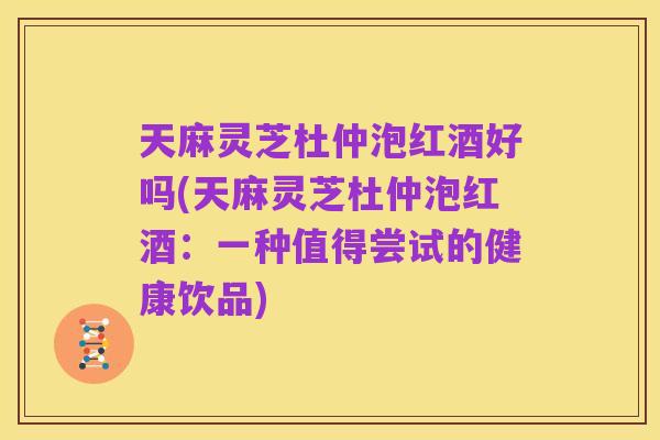 天麻灵芝杜仲泡红酒好吗(天麻灵芝杜仲泡红酒：一种值得尝试的健康饮品)