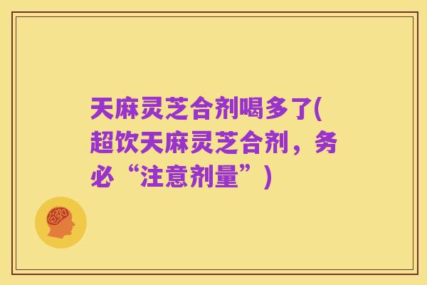 天麻灵芝合剂喝多了(超饮天麻灵芝合剂,务必“注意剂量”)