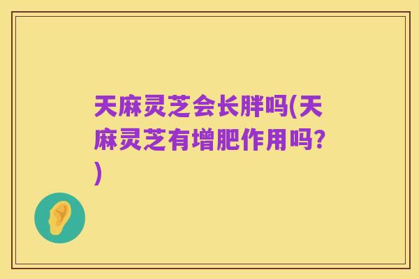 天麻灵芝会长胖吗(天麻灵芝有增肥作用吗?)