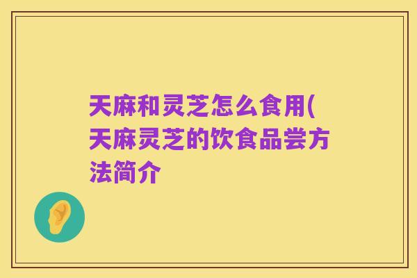 天麻和灵芝怎么食用(天麻灵芝的饮食品尝方法简介