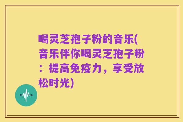喝灵芝孢子粉的音乐(音乐伴你喝灵芝孢子粉:提高免疫力,享受放松时光)