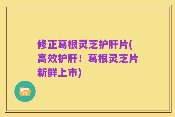 修正葛根灵芝护肝片(高效护肝！葛根灵芝片新鲜上市)