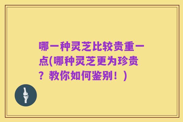 哪一种灵芝比较贵重一点(哪种灵芝更为珍贵?教你如何鉴别!)