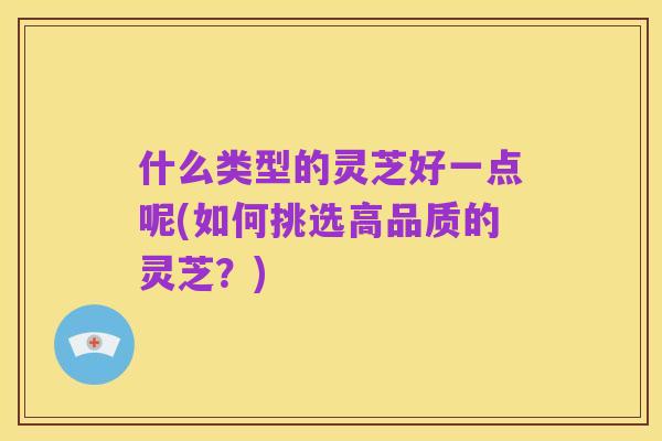什么类型的灵芝好一点呢(如何挑选高品质的灵芝?)