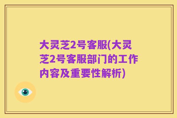 大灵芝2号客服(大灵芝2号客服部门的工作内容及重要性解析)