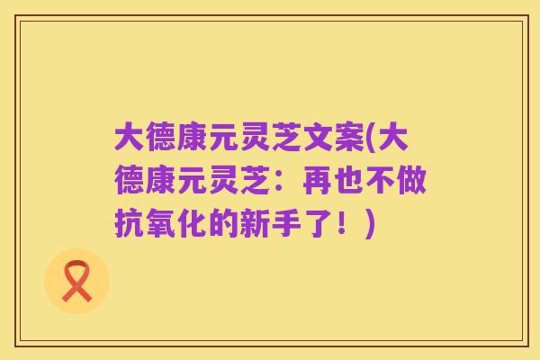 大德康元灵芝文案(大德康元灵芝:再也不做抗氧化的新手了!)