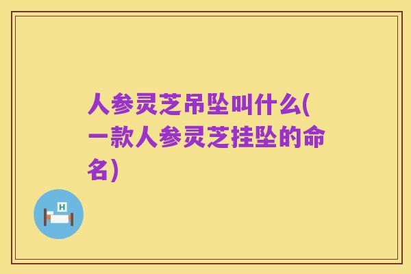 人参灵芝吊坠叫什么(一款人参灵芝挂坠的命名)