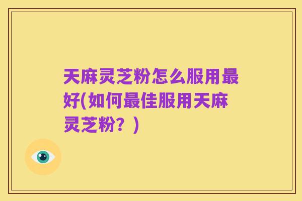 天麻灵芝粉怎么服用最好(如何最佳服用天麻灵芝粉?)