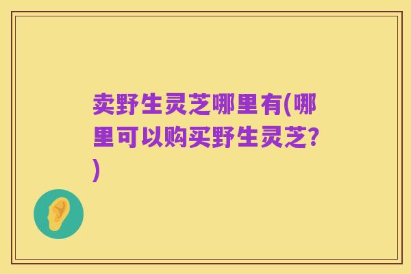 卖野生灵芝哪里有(哪里可以购买野生灵芝?)