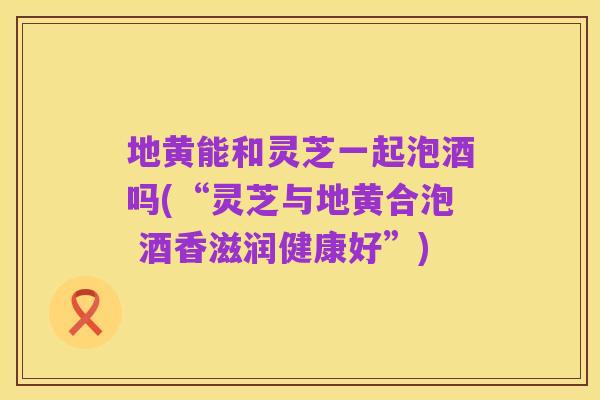 地黄能和灵芝一起泡酒吗(“灵芝与地黄合泡 酒香滋润健康好”)