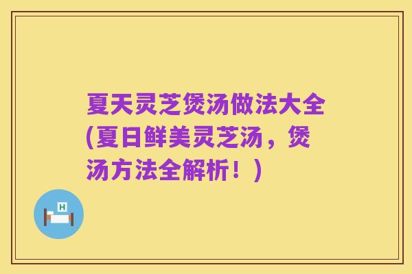 夏天灵芝煲汤做法大全(夏日鲜美灵芝汤,煲汤方法全解析!)