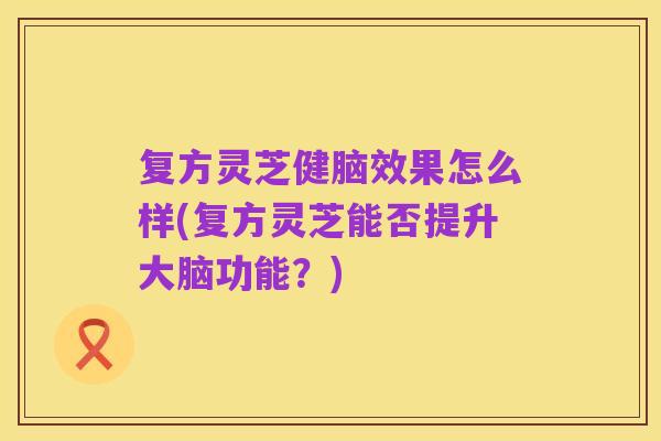 复方灵芝健脑效果怎么样(复方灵芝能否提升大脑功能?)