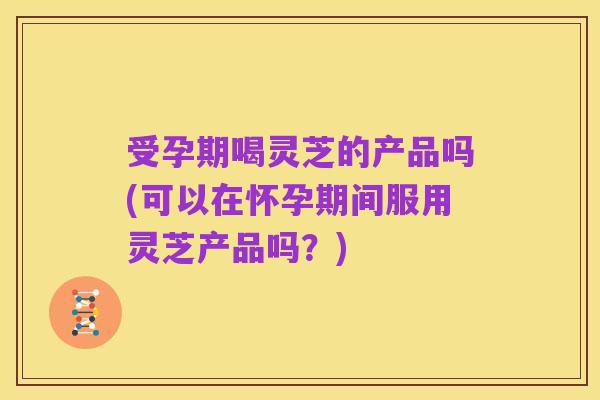 受孕期喝灵芝的产品吗(可以在怀孕期间服用灵芝产品吗?)