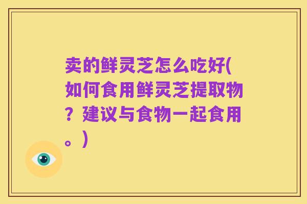 卖的鲜灵芝怎么吃好(如何食用鲜灵芝提取物?建议与食物一起食用。)