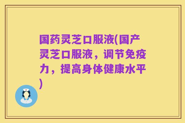 国药灵芝口服液(国产灵芝口服液，调节免疫力，提高身体健康水平)