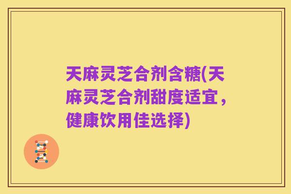 天麻灵芝合剂含糖(天麻灵芝合剂甜度适宜,健康饮用佳选择)