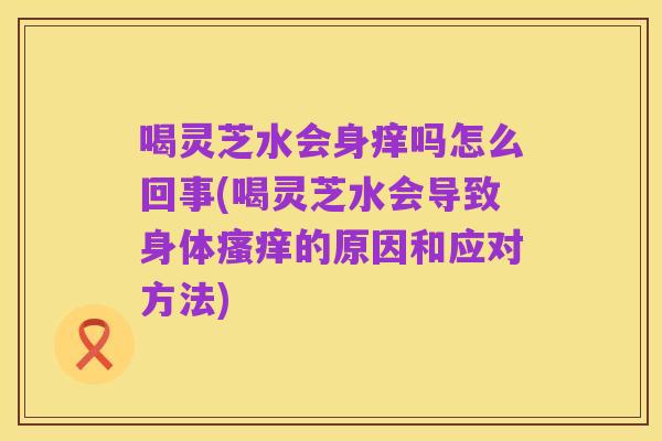 喝灵芝水会身痒吗怎么回事(喝灵芝水会导致身体瘙痒的原因和应对方法)